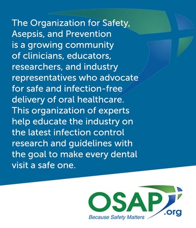 The Organization for Safety, Asepsis, and Prevention is a growing community of clinicians, educators, researchers, and industry representatives who advocate for safe and infection-free delivery of oral healthcare. This organization of experts help educate the industry on the latest infection control research and guidelines with the goal to make every dental visit a safe one. 